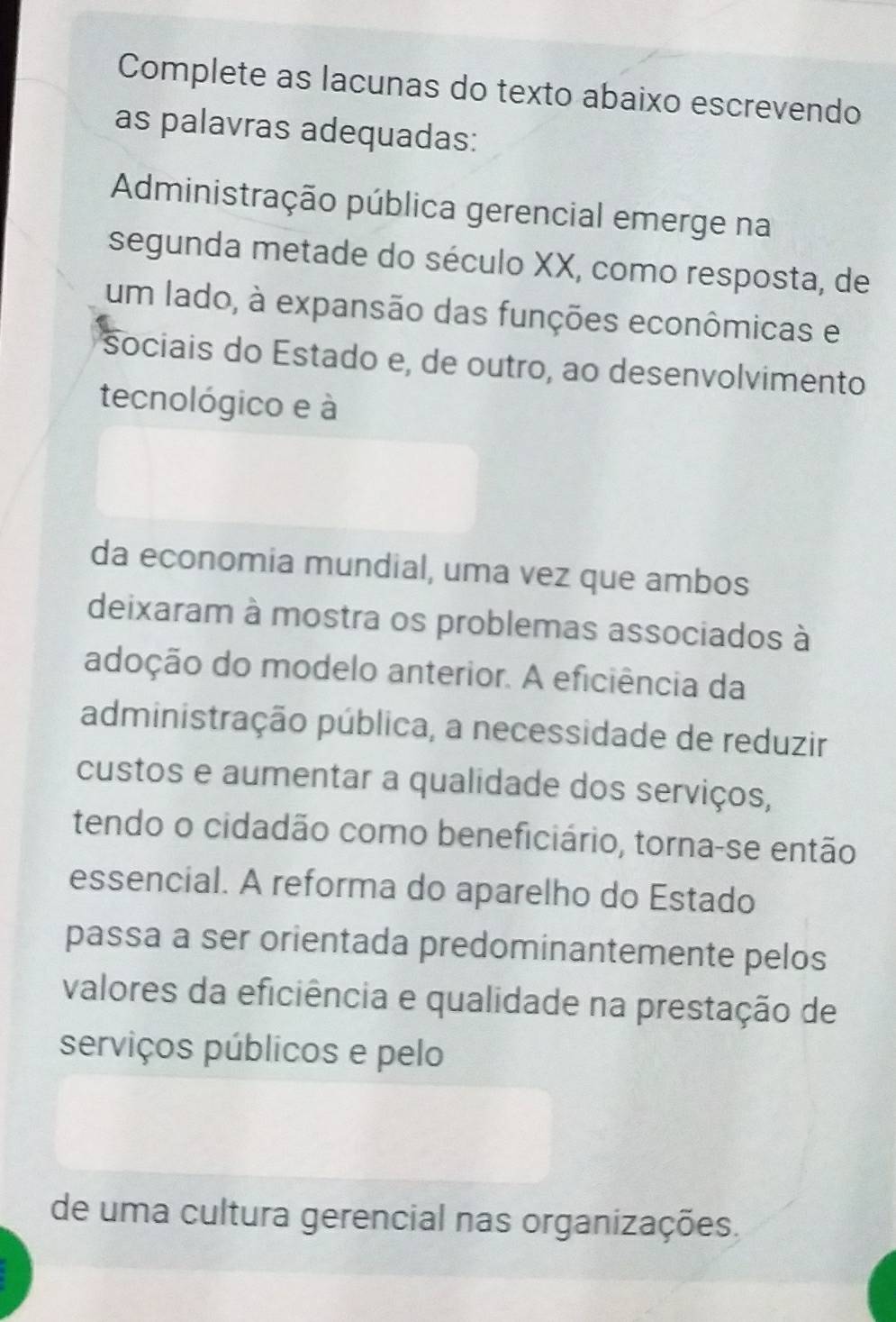 Complete as lacunas do texto abaixo escrevendo 
as palavras adequadas: 
Administração pública gerencial emerge na 
segunda metade do século XX, como resposta, de 
um lado, à expansão das funções econômicas e 
sociais do Estado e, de outro, ao desenvolvimento 
tecnológico e à 
da economia mundial, uma vez que ambos 
deixaram à mostra os problemas associados à 
adoção do modelo anterior. A eficiência da 
administração pública, a necessidade de reduzir 
custos e aumentar a qualidade dos serviços, 
tendo o cidadão como beneficiário, torna-se então 
essencial. A reforma do aparelho do Estado 
passa a ser orientada predominantemente pelos 
valores da eficiência e qualidade na prestação de 
serviços públicos e pelo 
de uma cultura gerencial nas organizações.