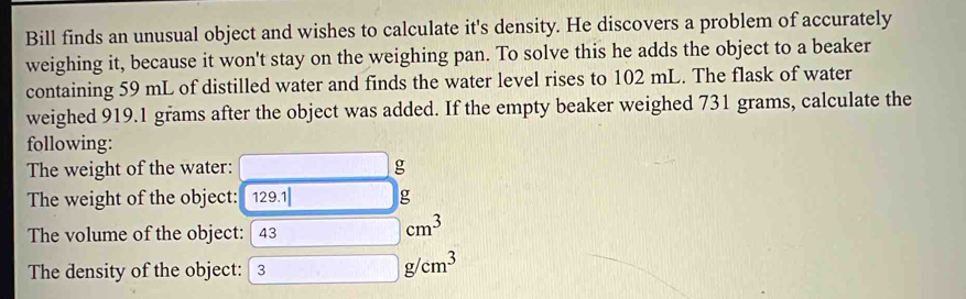 Bill finds an unusual object and wishes to calculate it's density. He discovers a problem of accurately 
weighing it, because it won't stay on the weighing pan. To solve this he adds the object to a beaker 
containing 59 mL of distilled water and finds the water level rises to 102 mL. The flask of water 
weighed 919.1 grams after the object was added. If the empty beaker weighed 731 grams, calculate the 
following: 
The weight of the water:
g
The weight of the object: 129 .1| g
The volume of the object: | 43
cm^3
The density of the object: 3
g/cm^3