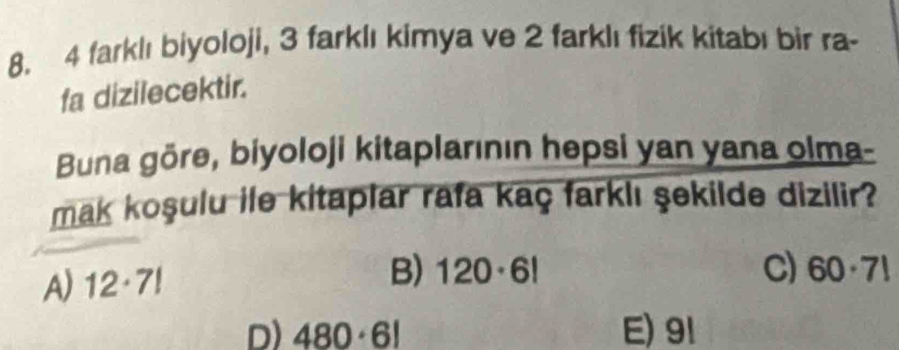 4 farklı biyoloji, 3 farklı kimya ve 2 farklı fizik kitabı bir ra-
fa dizilecektir.
Buna gōre, biyoloji kitaplarının hepsi yan yana olma-
mak koşulu ile kitaplar rafa kaç farklı şekilde dizilir?
A) 12· 7!
B) 120· 6! C) 60· 7!
D) 480· 6! E) 91