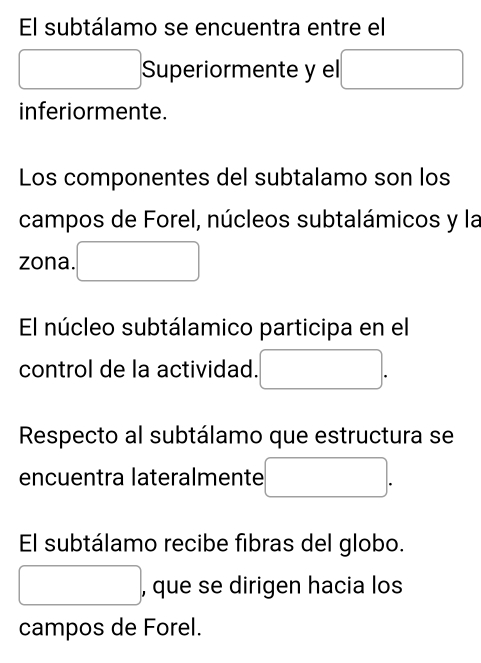 El subtálamo se encuentra entre el 
Superiormente y el □  (-3,4)
inferiormente. 
Los componentes del subtalamo son los 
campos de Forel, núcleos subtalámicos y la 
zona. 
El núcleo subtálamico participa en el 
control de la actividad. 
Respecto al subtálamo que estructura se 
encuentra lateralmente □  
El subtálamo recibe fibras del globo. 
, que se dirigen hacia los 
campos de Forel.