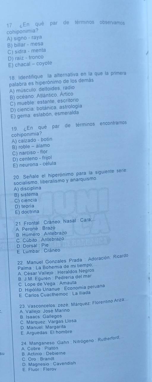 ¿En qué par de términos observamos
cohiponimia?
A) signo - raya
B) billar - mesa
C) sidra - menta
D) raíz - tronco
E) chacal - coyote
18. Identifique la alternativa en la que la primera
palabra es hiperónimo de los demás
A) músculo: deltoides, radio
B) océano: Atlántico, Ártico
C) mueble: estante, escritorio
D) ciencia: botánica. astrología
E) gema: eslabón, esmeralda
19. ¿En qué par de términos encontramos
cohiponimia?
A) calzado - botin
B) roble - álamo
C) narciso - flor
D) centeno - frijol
E) neurona - célula
20. Señale el hiperónimo para la siguiente sere
socialismo, liberalismo y anarquismo.
A) disciplina
B) sistema
C) ciencia
D) teoria
E) doctrina
21. Frontal : Cráneo; Nasal : Cara;
A. Peroné : Brazo
B. Húmero : Antebrazo
C. Cúbito : Antebrazo
D. Dorsal : Pie
E. Lumbar : Cráneo
22. Manuel Gonzales Prada : Adoración; Ricardo
Palma : La Bohemia de mi tiempo; 
A. César Vallejo : Heraldos Negros
B. J.M. Egurén : Pedreria del mar
C. Lope de Vega : Amauta
D. Hipólito Unanue : Economia peruana
E Carlos Cuacthemoc : La Iliada
23. Vasconcelos: zezé: Márquez: Florentino Ariza:
A. Vallejo: José Marino
B Isaacs Gallegos
C. Márquez: Vargas Llosa
D. Manuel: Margarita
E. Arguedas: El hombre
24. Manganeso :Gahn ; Nitrógeno : Rutherford
A. Cobre : Platón
su B. Actinio : Debierne
C. Oro: Brandt
D. Magnesio: Cavendish
E. Fluor : Flerov