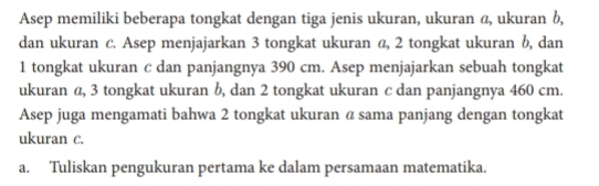 Asep memiliki beberapa tongkat dengan tiga jenis ukuran, ukuran @, ukuran b, 
dan ukuran c. Asep menjajarkan 3 tongkat ukuran α, 2 tongkat ukuran b, dan
1 tongkat ukuran c dan panjangnya 390 cm. Asep menjajarkan sebuah tongkat 
ukuran α, 3 tongkat ukuran b, dan 2 tongkat ukuran c dan panjangnya 460 cm. 
Asep juga mengamati bahwa 2 tongkat ukuran α sama panjang dengan tongkat 
ukuran C. 
a. Tuliskan pengukuran pertama ke dalam persamaan matematika.