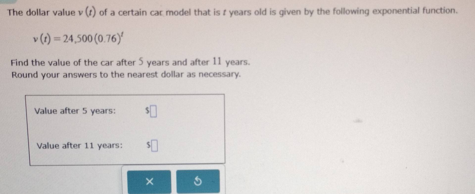 The dollar value v(t) of a certain car model that is t years old is given by the following exponential function.
v(t)=24,500(0.76)^t
Find the value of the car after 5 years and after 11 years. 
Round your answers to the nearest dollar as necessary. 
Value after 5 years : $□
Value after 11 years : $□
×