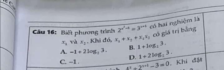 EC
Câu 16: Biết phương trình 2^(x^2)-1=3^(x+1) có hai nghiệm là
x_1 và x_2. Khi đó, x_1+x_2+x_1x_2 có giá trị bằng
A. -1+2log _23. B. 1+log _23.
D. 1+2log _:3.
C. -1.
4^x+2^(x+1)-3=0. Khi đặt