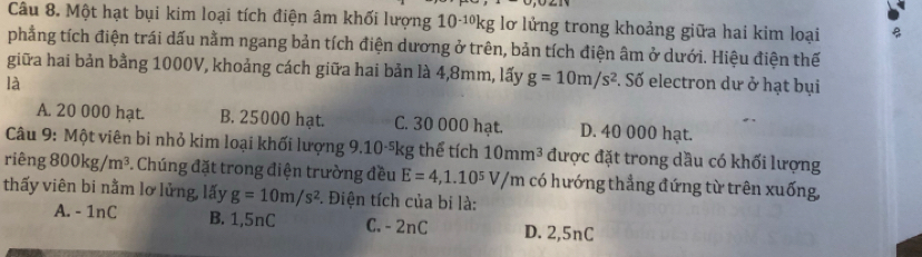 Một hạt bụi kim loại tích điện âm khối lượng 101ºkg lơ lửng trong khoảng giữa hai kim loại
phẳng tích điện trái dấu nằm ngang bản tích điện dương ở trên, bản tích điện âm ở dưới. Hiệu điện thế
giữa hai bản bằng 1000V, khoảng cách giữa hai bản là 4,8mm, lấy g=10m/s^2
là . Số electron dư ở hạt bụi
A. 20 000 hạt. B. 25000 hạt. C. 30 000 hạt. D. 40 000 hạt.
Câu 9: Một viên bi nhỏ kim loại khối lượng 9.10-⁵kg thể tích 10mm^3 được đặt trong dầu có khối lượng
riêng 800kg/m^3. Chúng đặt trong điện trường đều E=4,1.10^5V/m có hướng thẳng đứng từ trên xuống,
thấy viên bi nằm lơ lủng, lấy g=10m/s^2 *. Điện tích của bi là:
A. - 1nC B. 1,5nC C. -2nC D. 2,5nC