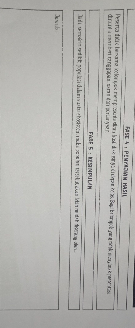 FASE 4 : PENYAJIAN HASIL 
Peserta didik bersama kelompok mempresentasikan hasil diskusinya di depan kelas. Bagi kelompok yang tidak menyimak presentasi 
dimint a memberi tanggapan, saran dan pertanyaan. 
FASE 5 : KESIMPULAN 
Jadi, semakin sedikit populasi dalam suatu ekosistem maka populasi tersebut akan lebih mudah diserang oleh... 
Jaw:;b :