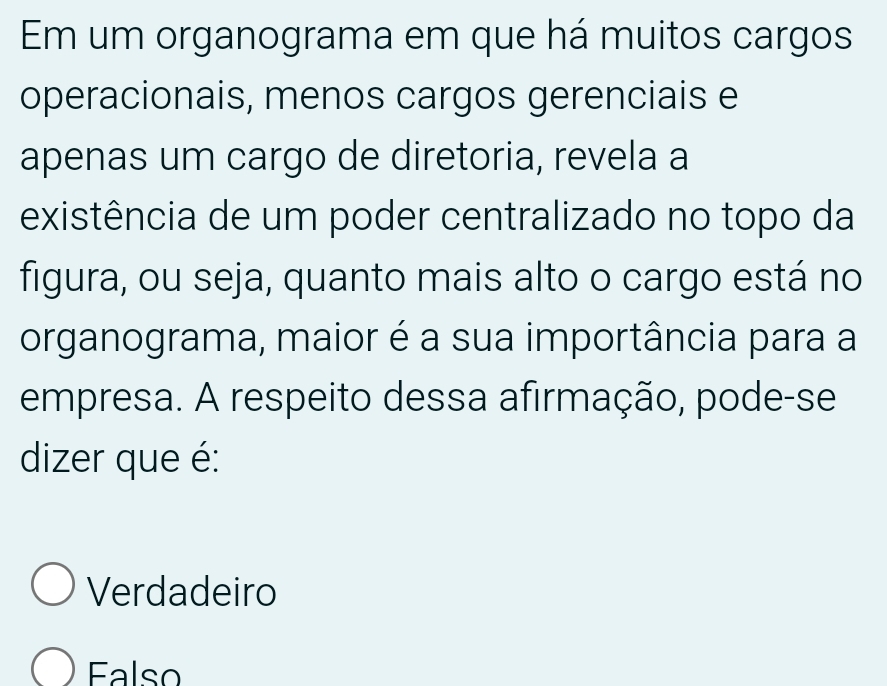 Em um organograma em que há muitos cargos
operacionais, menos cargos gerenciais e
apenas um cargo de diretoria, revela a
existência de um poder centralizado no topo da
figura, ou seja, quanto mais alto o cargo está no
organograma, maior é a sua importância para a
empresa. A respeito dessa afirmação, pode-se
dizer que é:
Verdadeiro
Ealso