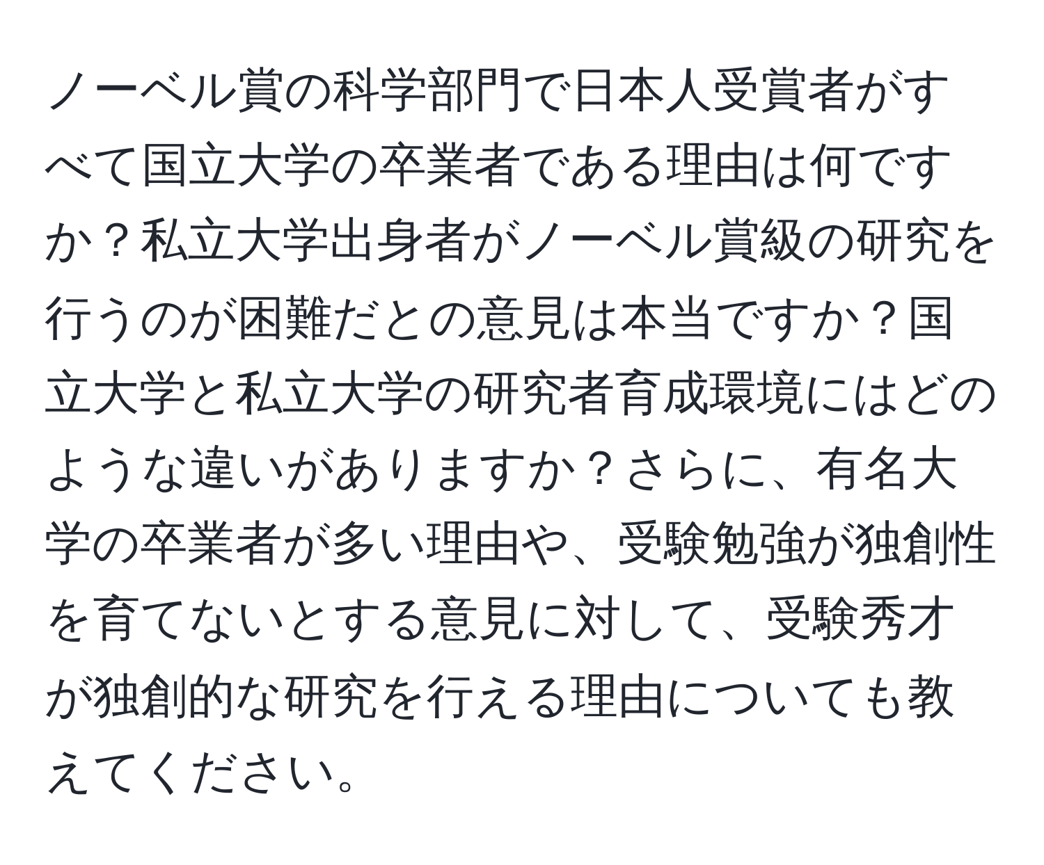 ノーベル賞の科学部門で日本人受賞者がすべて国立大学の卒業者である理由は何ですか？私立大学出身者がノーベル賞級の研究を行うのが困難だとの意見は本当ですか？国立大学と私立大学の研究者育成環境にはどのような違いがありますか？さらに、有名大学の卒業者が多い理由や、受験勉強が独創性を育てないとする意見に対して、受験秀才が独創的な研究を行える理由についても教えてください。