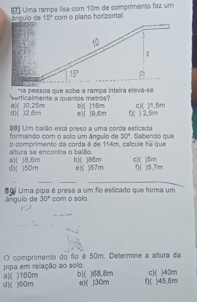 Uma rampa lisa com 10m de comprimento faz um
ângulo de 15° com o plano horizontal.
a pessoa que sobe a rampa inteira eleva-se
verticalmente a quantos metros
a)( )0,25m b)( )16m c)( )1,5m
d)( )2,6m e)( )9,6m f)( ) 2,5m
08) Um balão está preso a uma corda esticada
formando com o solo um ângulo de 30°. Sabendo que
o comprimento da corda é de 114m, calcule ha que
altura se encontra o balão.
a)( )8,6m b)( )86m C)( )5m
d)( )50m e)( )57m f)( )5,7m
_
_
_
(0) Uma pipa é presa a um fio esticado que forma um
ângulo de 30^o com o solo.
O comprimento do fio é 50m. Determine a altura da
pipa em relação ao solo.
a)( )160m b)( )68,8m c)( )40m
d)( )60m e)( )30m f)( )45,6m