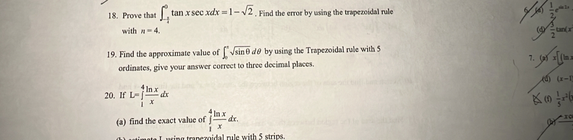 Prove that ∈t _- π /4 ^0tan xsec xdx=1-sqrt(2). Find the error by using the trapezoidal rule  1/2 e^(sin 2x)
with n=4. (d)  3/2 tan (x
19. Find the approximate value of ∈t _0^((π)sqrt sin θ)d dθ by using the Trapezoidal rule with 5
7.
ordinates, give your answer correct to three decimal places. (a)x[(ln x
(d) (x-1
20. If L=∈tlimits _1^(4frac ln x)xdx  1/5 x^2(3
(f
(a) find the exact value of ∈tlimits _1^(4frac ln x)xdx.
(b -x_0
using trapezoidal rule with 5 strips.