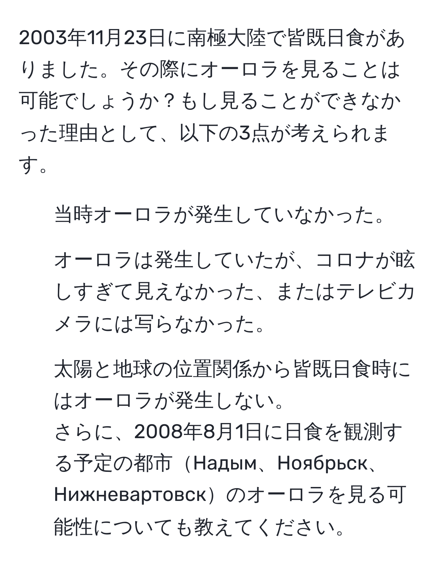 2003年11月23日に南極大陸で皆既日食がありました。その際にオーロラを見ることは可能でしょうか？もし見ることができなかった理由として、以下の3点が考えられます。  
1. 当時オーロラが発生していなかった。  
2. オーロラは発生していたが、コロナが眩しすぎて見えなかった、またはテレビカメラには写らなかった。  
3. 太陽と地球の位置関係から皆既日食時にはオーロラが発生しない。  
さらに、2008年8月1日に日食を観測する予定の都市Надым、Ноябрьск、Нижневартовскのオーロラを見る可能性についても教えてください。