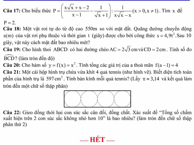 Cho biểu thức P=( (xsqrt(x)+x-2)/x-1 - 1/sqrt(x)+1 ): 1/xsqrt(x)-x (x>0,x!= 1). .Timx đề
P=2. 
Câu 18: Một vật rơi tự do từ độ cao 550m so với mặt đất. Quãng đường chuyển động 
s(m) của vật rơi phụ thuộc và thời gian t (giây) được cho bởi công thức s=4,9t^2.Sau 10 
giây, vật này cách mặt đất bao nhiêu mét? 
Câu 19: Cho hình thoi ABCD có hai đường chéo AC=2sqrt(3)cm và CD=2cm. Tính số đo
widehat BCD ? (làm tròn đến độ) 
Câu 20: Cho hàm số y=f(x)=x^2. Tính tổng các giá trị của a thoả mãn f(a-1)=4
Câu 21: Một cái hộp hình trụ chứa vừa khít 4 quả tennis (như hình vẽ). Biết diện tích toàn 
phần của hình trụ là 597cm^2. Tính bán kính mỗi quả tennis? (Lấy π approx 3,14 và kết quả làm 
tròn đến một chữ số thập phân) 
Câu 22: Gieo đồng thời hai con súc sắc cân đối, đồng chất. Xác suất đề “Tổng số chấm 
xuất hiện trên 2 con súc sắc không nhỏ hơn 10'' là bao nhiêu? (làm tròn đến chữ số thập 
phân thứ 2) 
I HÉT _____