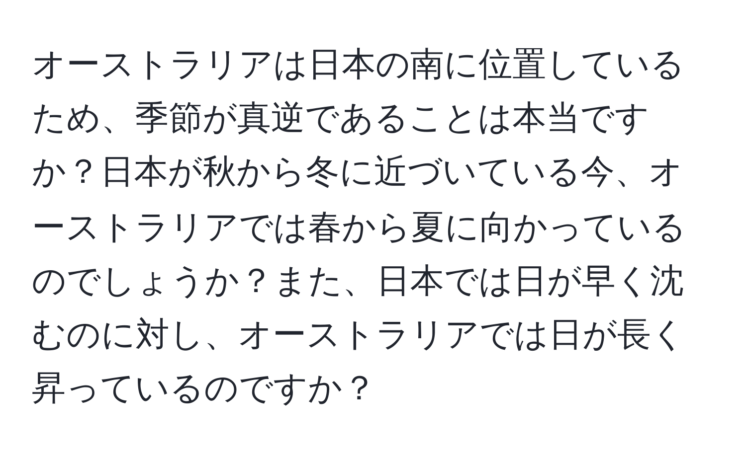 オーストラリアは日本の南に位置しているため、季節が真逆であることは本当ですか？日本が秋から冬に近づいている今、オーストラリアでは春から夏に向かっているのでしょうか？また、日本では日が早く沈むのに対し、オーストラリアでは日が長く昇っているのですか？