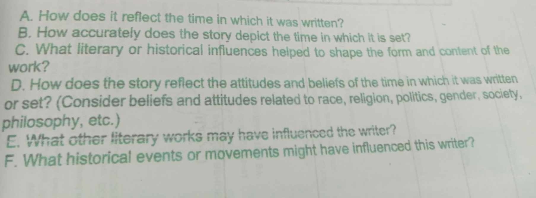 How does it reflect the time in which it was written? 
B. How accurately does the story depict the time in which it is set? 
C. What literary or historical influences helped to shape the form and content of the 
work? 
D. How does the story reflect the attitudes and beliefs of the time in which it was written 
or set? (Consider beliefs and attitudes related to race, religion, politics, gender, society, 
philosophy, etc.) 
E. What other literary works may have influenced the writer? 
F. What historical events or movements might have influenced this writer?