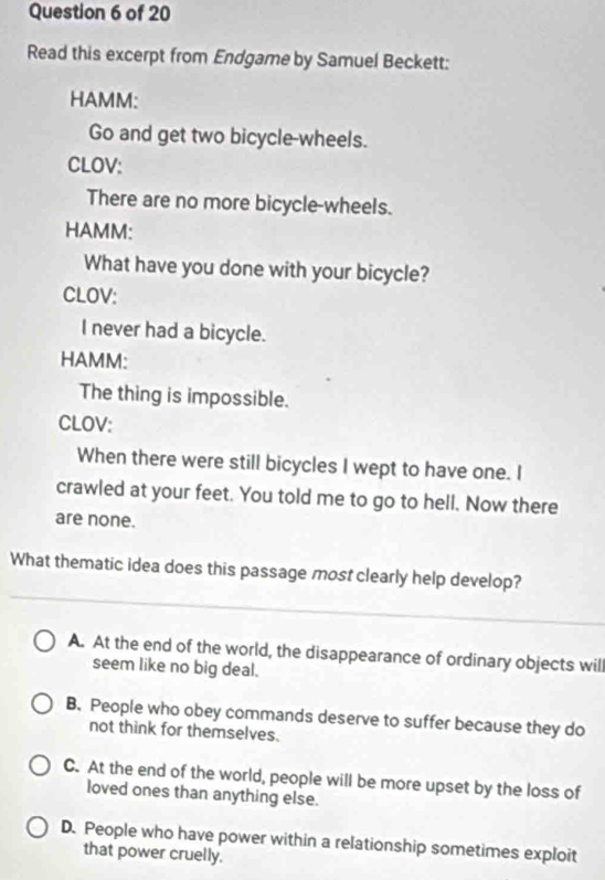 Read this excerpt from Endgame by Samuel Beckett:
HAMM:
Go and get two bicycle-wheels.
CLOV:
There are no more bicycle-wheels.
HAMM:
What have you done with your bicycle?
CLOV:
I never had a bicycle.
HAMM:
The thing is impossible.
CLOV:
When there were still bicycles I wept to have one. I
crawled at your feet. You told me to go to hell. Now there
are none.
What thematic idea does this passage most clearly help develop?
A. At the end of the world, the disappearance of ordinary objects wil
seem like no big deal.
B. People who obey commands deserve to suffer because they do
not think for themselves.
C. At the end of the world, people will be more upset by the loss of
loved ones than anything else.
D. People who have power within a relationship sometimes exploit
that power cruelly.