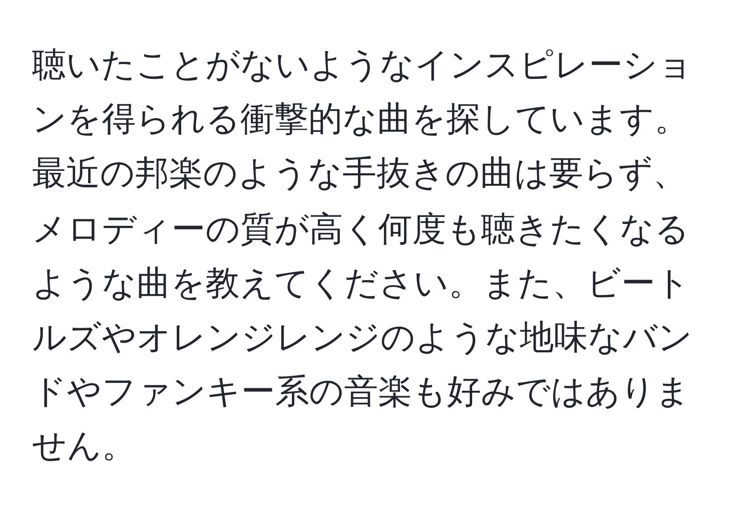 聴いたことがないようなインスピレーションを得られる衝撃的な曲を探しています。最近の邦楽のような手抜きの曲は要らず、メロディーの質が高く何度も聴きたくなるような曲を教えてください。また、ビートルズやオレンジレンジのような地味なバンドやファンキー系の音楽も好みではありません。