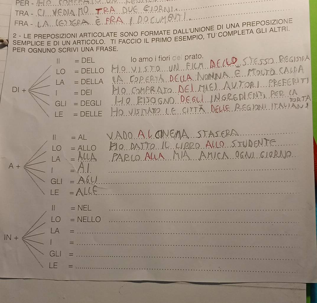 PER -__ 
TRA - 
_ 
FRA - 
2 - LE PREPOSIZIONI ARTICOLATE SONO FORMATE DALL'UNIONE DI UNA PREPOSIZIONE 
SEMPLICE E DI UN ARTICOLO. TI FACCIO IL PRIMO ESEMPIO, TU COMPLETA GLI ALTRI. 
PER OGNUNO SCRIVI UNA FRASE.
II=DEL
Io amo i fiori del prato. 
_ 
_ LO=DELLC
_ 
_
LA=DELLA _ 
_ 
DI+ I=DEI _
GLI=DEGLI _ 
_ 
_
LE=DELLE __ 
_
11=AL
_
LO=A
_ 
_ LA=
_ 
_
A+ l = __ 
_ GLI=
LE= _
II=NEL _
LO=NELLO _
LA= _
IN+
_ I=
GLI=
LE=