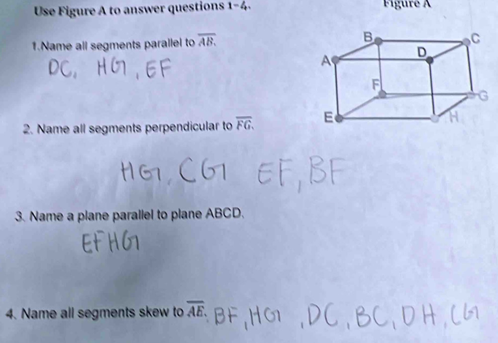 Use Figure A to answer questions 1-4 Fígure A 
1.Name all segments parallel to overline AB. 
2. Name all segments perpendicular to overline FG. 
3. Name a plane parallel to plane ABCD. 
4. Name all segments skew to overline AE