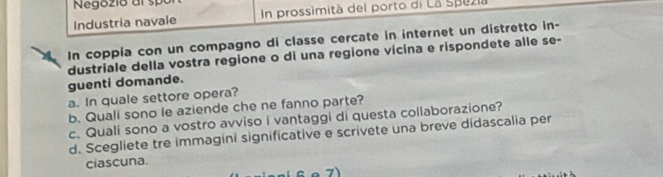 Negozio al spó 
Industria navale In prossimità del porto di La Spezia 
In coppia con un compagno di classe cercate in internet un distretto in- 
dustriale della vostra regione o di una regione vícina e rispondete alle se- 
guenti domande. 
a. In quale settore opera? 
b. Quali sono le aziende che ne fanno parte? 
c. Quali sono a vostro avviso i vantaggi di questa collaborazione? 
d. Scegliete tre immagini significative e scrivete una breve didascalia per 
ciascuna.