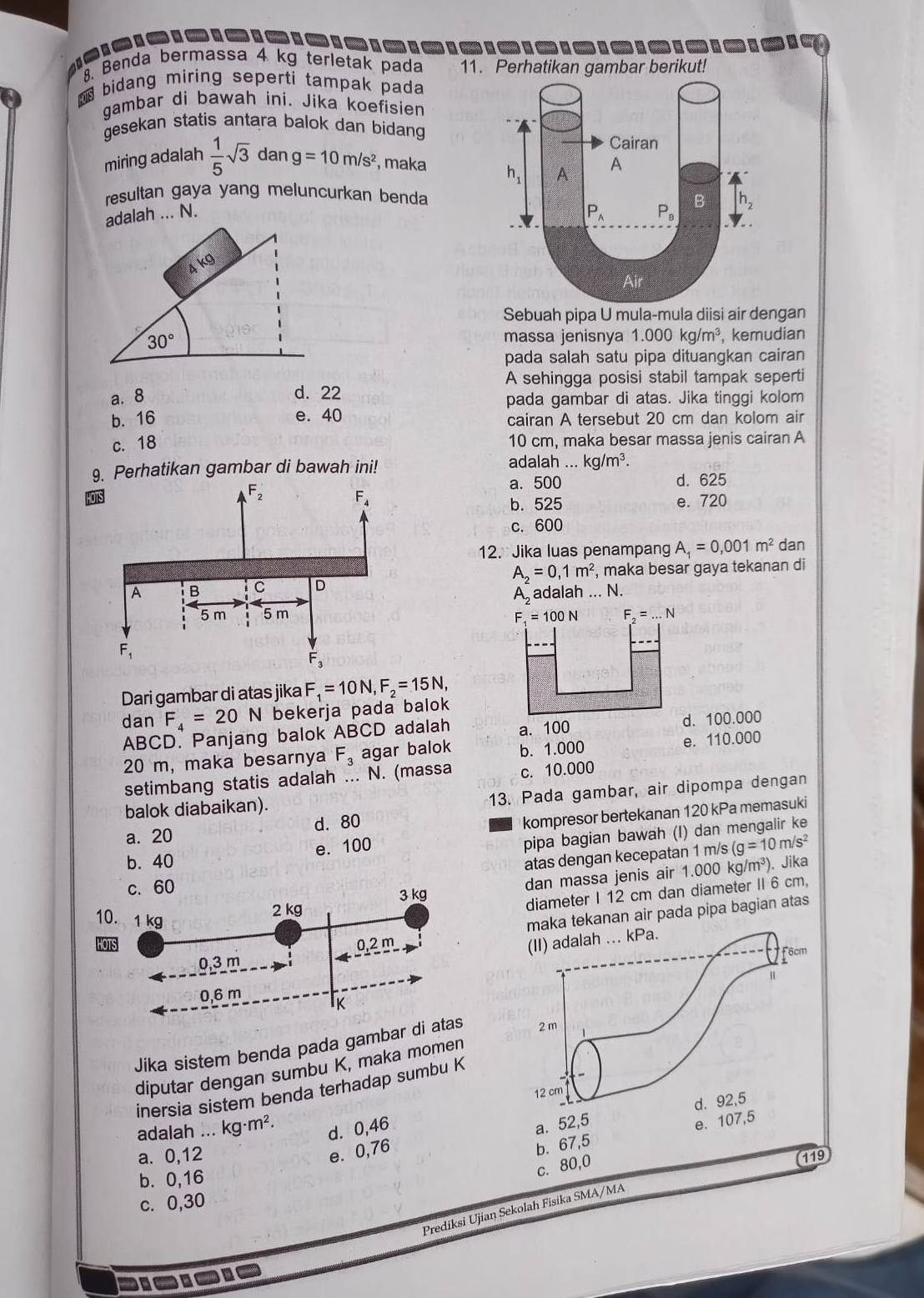 Benda bermassa 4 kg terletak pada 11. Perhatikan gambar berikut!
bidang miring seperti tampak pada
gambar di bawah ini. Jika koefisien
gesekan statis antara balok dan bidang 
miring adalah  1/5 sqrt(3) dan g=10m/s^2 , maka 
resultan gaya yang meluncurkan benda
adalah ... N. 
Sebuah pipa U mula-mula diisi air dengan
, kemudian
massa jenisnya 1.000kg/m^3
pada salah satu pipa dituangkan cairan
A sehingga posisi stabil tampak seperti
a. 8
d. 22
pada gambar di atas. Jika tinggi kolom
b. 16 e. 40 cairan A tersebut 20 cm dan kolom air
c. 18 10 cm, maka besar massa jenis cairan A
adalah ...
9. Perhatikan gambar di bawah ini!.kg/m^3.
a. 500 d. 625
HO
e. 720
b. 525
c. 600
12. Jika luas penampang A_1=0,001m^2 dan
A_2=0,1m^2
, maka besar gaya tekanan di
Aadalah ... N.
F_4=100N F_2=...N
Dari gambar di atas jika F_1=10N,F_2=15N,
dan F_4=20N bekerja pada balok
ABCD. Panjang balok ABCD adalah a. 100 d. 100.000
20 m, maka besarnya F_3 agar balok b. 1.000 e. 110.000
setimbang statis adalah ... N. (massa c. 10.000
13. Pada gambar, air dipompa dengan
balok diabaikan).
a. 20 d. 80
kompresor bertekanan 120 kPa memasuki
e. 100
pipa bagian bawah (I) dan mengalir ke
b. 40
atas dengan kecepatan 1 m/s (g=10m/s^2
c.60
3 kg dan massa jenis air 1.000 kg/ m^3) ). Jika
10. 1 kg
2 kg
diameter I 12 cm dan diameter II 6 cm,
0,2 m a tekanan air pada pipa bagian atas
0,3 m
0,6 m
IK
Jika sistem benda pada gambar di atas
diputar dengan sumbu K, maka momen
inersia sistem benda terhadap sumbu K
adalah ... kg· m^2. d. 0,46
a. 52,5
e. 107,5
e. 0,76
b. 67,5
a. 0,12 (119
b. 0,16
c. 80,0
c. 0,30
Prediksi Ujian Sekolah Fisika SMA/MA