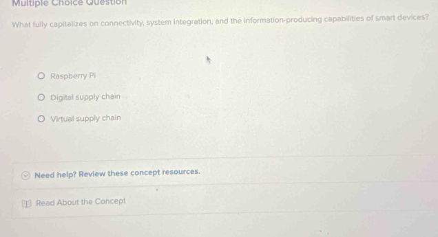 Question
What fully capitalizes on connectivity, system integration, and the information-producing capabilities of smart devices?
Raspberry Pi
Digital supply chain
Virtual supply chain
Need help? Review these concept resources.
Read About the Concept