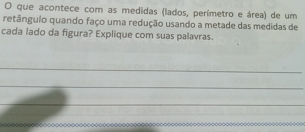 que acontece com as medidas (lados, perímetro e área) de um 
retângulo quando faço uma redução usando a metade das medidas de 
cada lado da figura? Explique com suas palavras. 
_ 
_ 
_