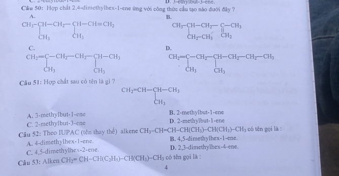 3-ethylbut-3-ene.
Cầu 50: Hợp chất 2,4-dimethylhex-1-ene ứng với công thức cầu tạo nào dưới đây ?
A.
B.
beginarrayr CH_3-CH-CH_2-CH-CH=CH_2 CH_3CH_3endarray
beginarrayr CH_3-CH-CH_2-C-CH_3 CH_2-CH_3CH_2

Cầu 51: Hợp chất sau có tên là gì ?
beginarrayr CH_2=CH-CH-CH_3 CH_3endarray
A. 3-methylbut-1-ene B. 2-methylbut-1-ene
C. 2-methylbut-3-ene D. 2-methylbut-1-ene
Cầâu 52: Theo IUPAC (tên thay thhat e) alkene CH_3-CH=CH-CH(CH_3)-CH(CH_3)-CH_3 có tên gọi là :
A. 4-dimethylhex-1-ene. B. 4,5-dimethylhex-1-ene.
C. 4,5-dimethylhex-2-ene. D. 2,3-dimethylhex-4-ene.
Câu 53: Alken CH_2=CH-CH(C_2H_5)-CH(CH_3)-CH_3 có tên gọi là :
4