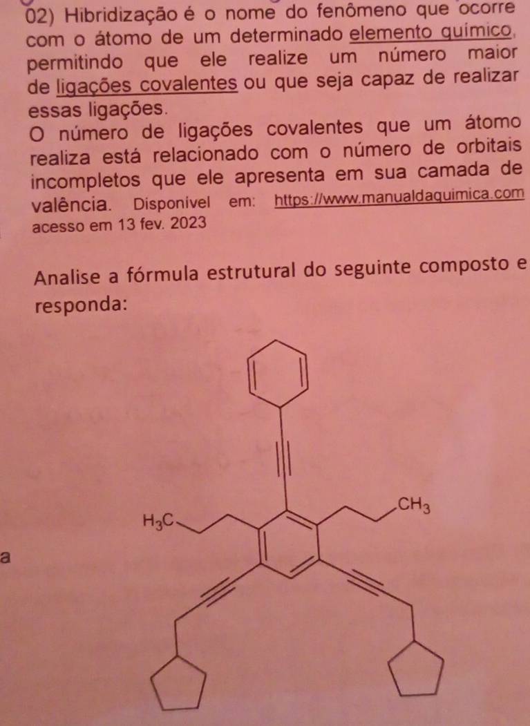 Hibridização é o nome do fenômeno que ocorre
com o átomo de um determinado elemento químico,
permitindo que ele realize um número maior
de ligações covalentes ou que seja capaz de realizar
essas ligações.
O número de ligações covalentes que um átomo
realiza está relacionado com o número de orbitais
incompletos que ele apresenta em sua camada de
valência. Disponivel em: https://www.manualdaquimica.com
acesso em 13 fev. 2023
Analise a fórmula estrutural do seguinte composto e
responda:
a