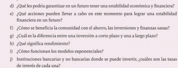 ¿Qué les podría garantizar en un futuro tener una estabilidad económica y financiera? 
e) ¿Qué acciones pueden llevar a cabo en este momento para lograr una estabilidad 
financiera en un futuro? 
f) ¿Cómo se beneficia la comunidad con el ahorro, las inversiones y finanzas sanas? 
g) ¿Cuál es la diferencia entre una inversión a corto plazo y una a largo plazo? 
h) ¿Qué significa rendimiento? 
i) ¿Cómo funcionan los modelos exponenciales? 
j) Instituciones bancarias y no bancarias donde se puede invertir, ¿cuáles son las tasas 
de interés de cada una?