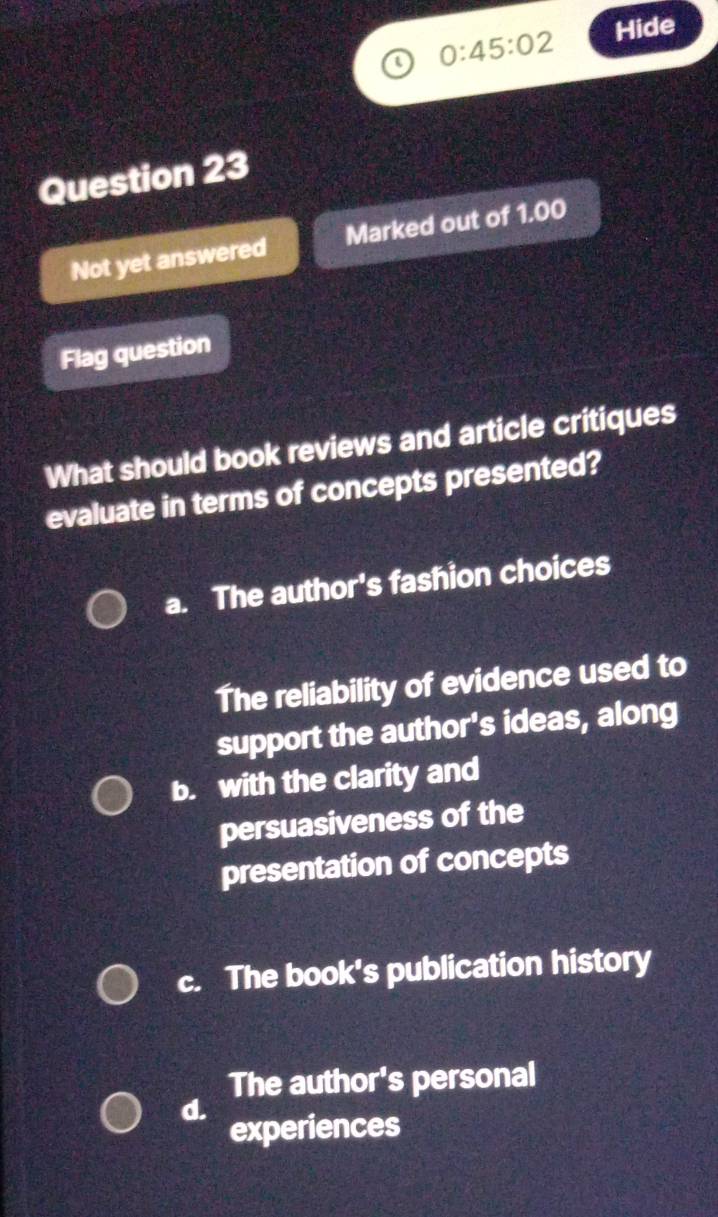 0:45:02 Hide
Question 23
Not yet answered Marked out of 1.00
Flag question
What should book reviews and article critiques
evaluate in terms of concepts presented?
a. The author's fashion choices
The reliability of evidence used to
support the author's ideas, along
b. with the clarity and
persuasiveness of the
presentation of concepts
c. The book's publication history
The author's personal
d.
experiences