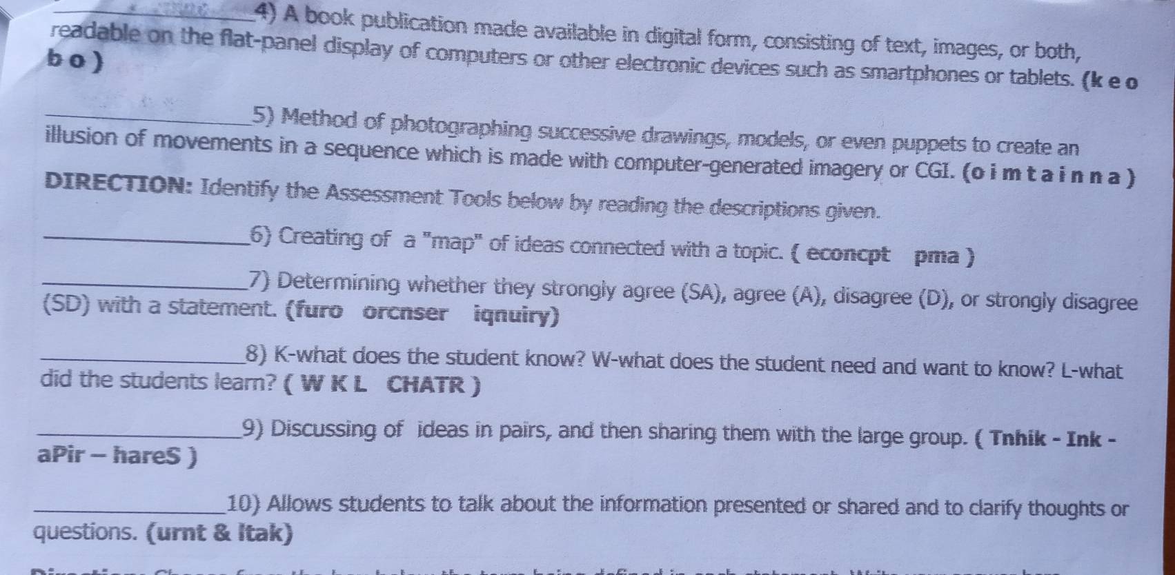 A book publication made available in digital form, consisting of text, images, or both, 
readable on the flat-panel display of computers or other electronic devices such as smartphones or tablets. (k e o 
b o ) 
_5) Method of photographing successive drawings, models, or even puppets to create an 
illusion of movements in a sequence which is made with computer-generated imagery or CGI. (o i m t a i n n a ) 
DIRECTION: Identify the Assessment Tools below by reading the descriptions given. 
_6) Creating of a "map" of ideas connected with a topic. ( econcpt pma ) 
_7) Determining whether they strongly agree (SA), agree (A), disagree (D), or strongly disagree 
(SD) with a statement. (furo orcnser iqnuiry) 
_8) K-what does the student know? W-what does the student need and want to know? L-what 
did the students learn? ( W K L CHATR ) 
_9) Discussing of ideas in pairs, and then sharing them with the large group. ( Tnhik - Ink - 
aPir - hareS ) 
_10) Allows students to talk about the information presented or shared and to clarify thoughts or 
questions. (urnt & Itak)