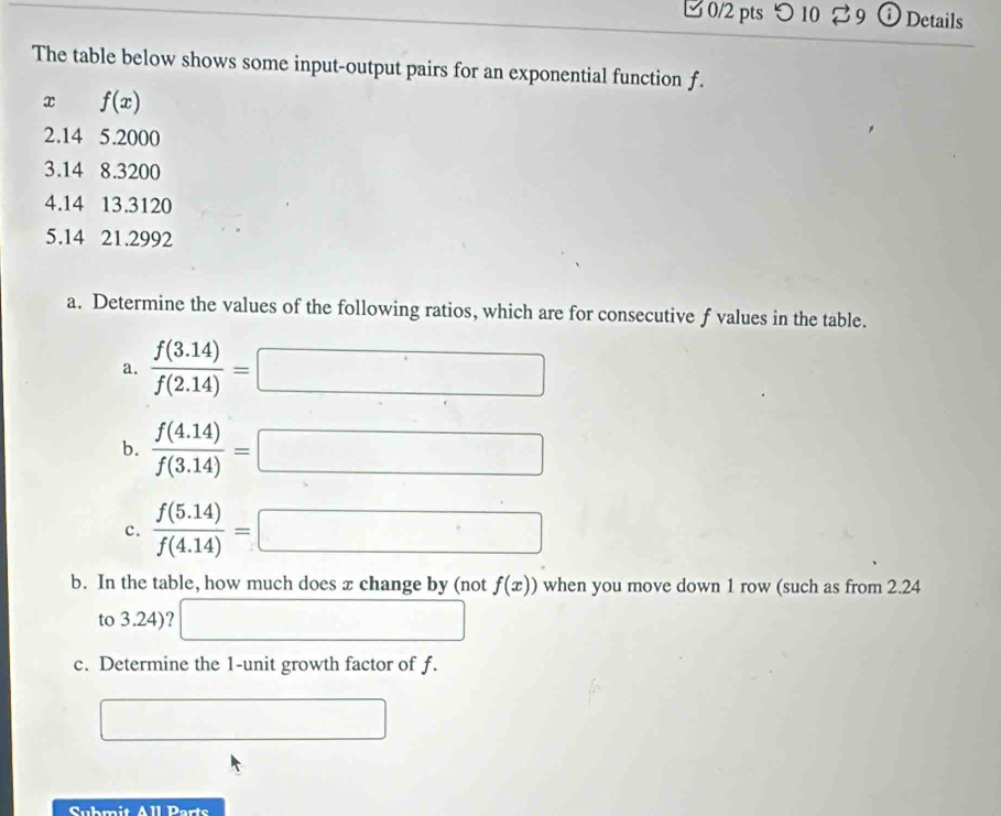 つ 10 % 9 ⓘ Details 
The table below shows some input-output pairs for an exponential function f.
x f(x)
2.14 5.2000
3.14 8.3200
4.14 13.3120
5. 14 21.2992
a. Determine the values of the following ratios, which are for consecutive f values in the table. 
a.  (f(3.14))/f(2.14) =□
b.  (f(4.14))/f(3.14) =□
c.  (f(5.14))/f(4.14) =□
b. In the table, how much does x change by (not f(x)) when you move down 1 row (such as from 2.24
to 3.24)? □ 
c. Determine the 1 -unit growth factor of f. 
□ 
Submit All Parts