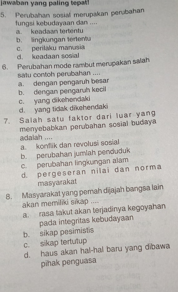 jawaban yang paling tepat!
5. Perubahan sosial merupakan perubahan
fungsi kebudayaan dan ....
a. keadaan tertentu
b. lingkungan tertentu
c. perilaku manusia
d. keadaan sosial
6. Perubahan mode rambut merupakan salah
satu contoh perubahan ....
a. dengan pengaruh besar
b. dengan pengaruh kecil
c. yang dikehendaki
d. yang tidak dikehendaki
7. Salah satu faktor dari luar yang
menyebabkan perubahan sosial budaya
adalah ....
a. konflik dan revolusi sosial
b. perubahan jumlah penduduk
c. perubahan lingkungan alam
d. pergeseran nilai dan norma
masyarakat
8. Masyarakat yang pernah dijajah bangsa lain
akan memiliki sikap ....
a. rasa takut akan terjadinya kegoyahan
pada integritas kebudayaan
b. sikap pesimistis
c. sikap tertutup
d. haus akan hal-hal baru yang dibawa
pihak penguasa