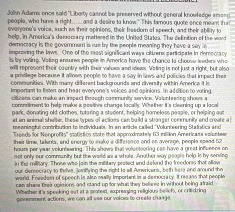 John Adams once said "Liberty cannot be preserved without general knowledge among 
people, who have a right..and a desire to know." This famous quote once meant that 
everyone's voice, such as their opinions, their freedom of speech, and their ability to 
help, in America's democracy mattered in the United States. The definition of the word 
democracy is the government is run by the people meaning they have a say in 
improving the laws. One of the most significant ways citizens participate in democracy 
is by voting. Voting ensures people in America have the chance to choose leaders who 
will represent their country with their values and ideas. Voting is not just a right, but also 
a privilege because it allows people to have a say in laws and policies that impact their 
communities. With many different backgrounds and diversity within America it is 
important to listen and hear everyone's voices and opinions. In addition to voting. 
citizens can make an impact through community service. Volunteering shows a 
commitment to help make a positive change locally. Whether it's cleaning up a local 
park, donating old clothes, tutoring a student, helping homeless people, or helping out 
at an animal shelter, these types of actions can build a stronger community and create a 
meaningful contribution to individuals. In an article called "Volunteering Statistics and 
Trends for Nonprofits' statistics state that approximately 63 million Americans volunteer 
their time, talents, and energy to make a difference and on average, people spend 52
hours per year volunteering. This shows that volunteering can have a great influence on 
not only our community but the world as a whole. Another way people help is by serving 
in the military. Those who join the military protect and defend the freedoms that allow 
our democracy to thrive, justifying the right to all Americans, both here and around the 
world. Freedom of speech is also really important in a democracy. It means that people 
can share their opinions and stand up for what they believe in without being afraid 
Whether it's speaking out at a protest, expressing religious beliefs, or criticizing 
government actions, we can all use our voices to create change.