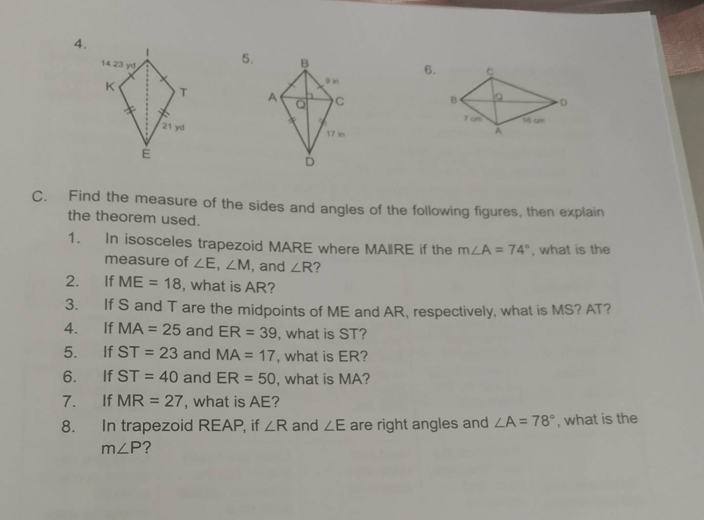 Find the measure of the sides and angles of the following figures, then explain 
the theorem used. 
1. In isosceles trapezoid MARE where MAIlRE if the m∠ A=74° , what is the 
measure of ∠ E, ∠ M , and ∠ R ? 
2. If ME=18 , what is AR? 
3. If S and T are the midpoints of ME and AR, respectively, what is MS? AT? 
4. If MA=25 and ER=39 , what is ST? 
5. If ST=23 and MA=17 , what is ER? 
6. If ST=40 and ER=50 , what is MA? 
7. If MR=27 , what is AE? 
8. In trapezoid REAP, if ∠ R and ∠ E are right angles and ∠ A=78° , what is the
m∠ P ?