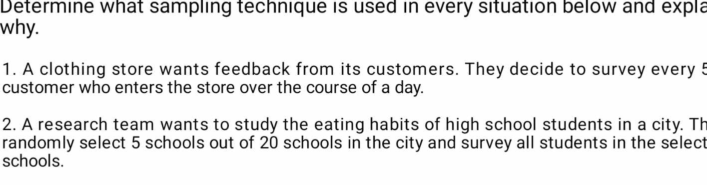 Determine what sampling technique is used in every situation below and expla 
why. 
1. A clothing store wants feedback from its customers. They decide to survey every 5
customer who enters the store over the course of a day. 
2. A research team wants to study the eating habits of high school students in a city. Th 
randomly select 5 schools out of 20 schools in the city and survey all students in the select 
schools.