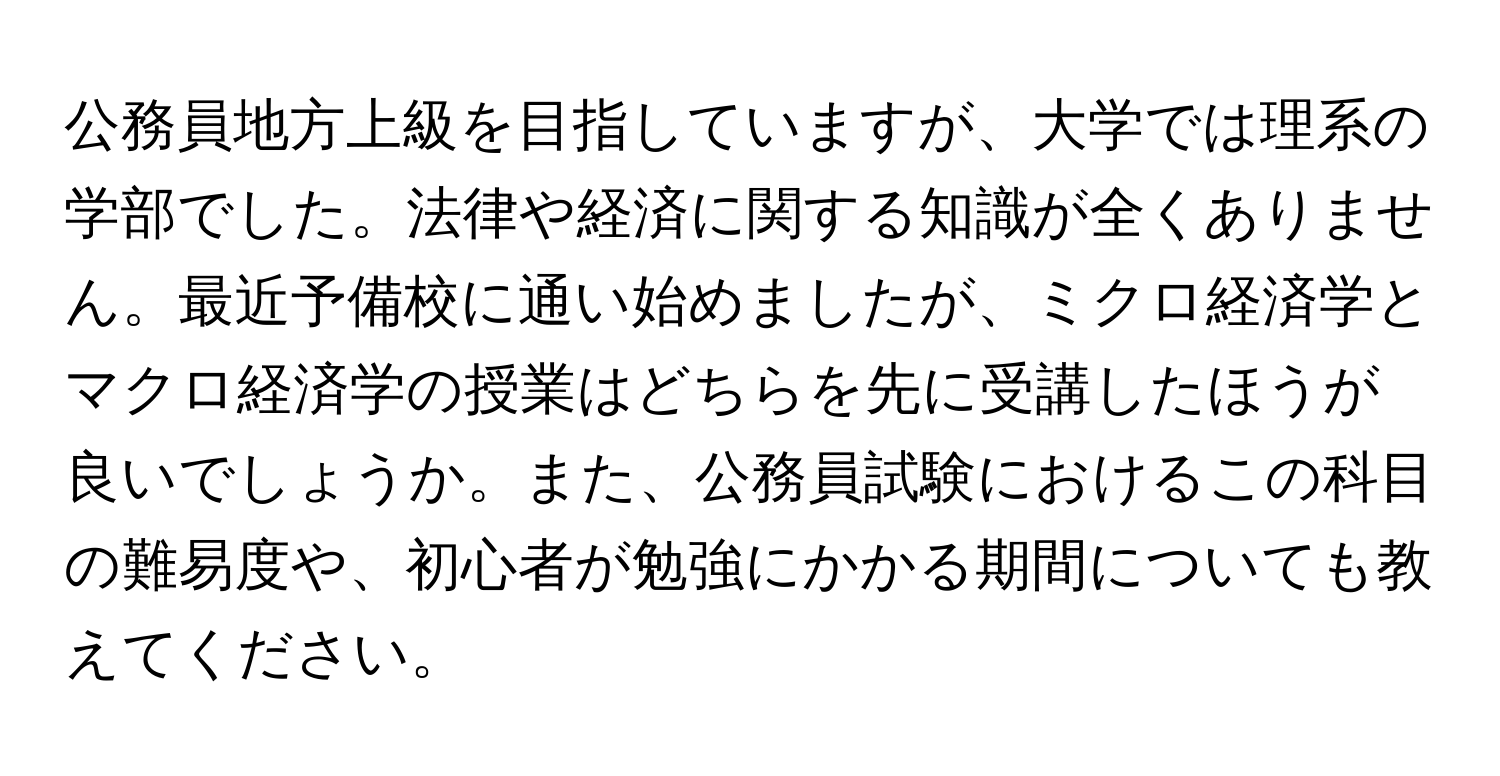 公務員地方上級を目指していますが、大学では理系の学部でした。法律や経済に関する知識が全くありません。最近予備校に通い始めましたが、ミクロ経済学とマクロ経済学の授業はどちらを先に受講したほうが良いでしょうか。また、公務員試験におけるこの科目の難易度や、初心者が勉強にかかる期間についても教えてください。