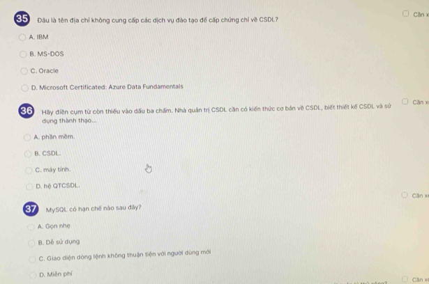 Cần x
85 Đâu là tên địa chỉ không cung cấp các dịch vụ đào tạo để cấp chứng chỉ về CSDL?
A. IBM
B. MS-DOS
C. Oracle
D. Microsoft Certificated: Azure Data Fundamentals
36 Hãy điền cụm từ còn thiếu vào dấu ba chấm. Nhà quản trị CSDL căn có kiến thức cơ bản về CSDL, biết thiết kế CSDL và sử Cần x
dụng thành thạo...
A. phần mềm.
B. CSDL.
C. máy tính.
D. hệ QTCSDL.
Căn x
37 MySQL có hạn chế nào sau đây?
A. Gọn nhẹ
B. Dễ sứ dụng
C. Giao diện dòng lệnh không thuận tiện với người dùng mới
D. Miễn phí Căn x