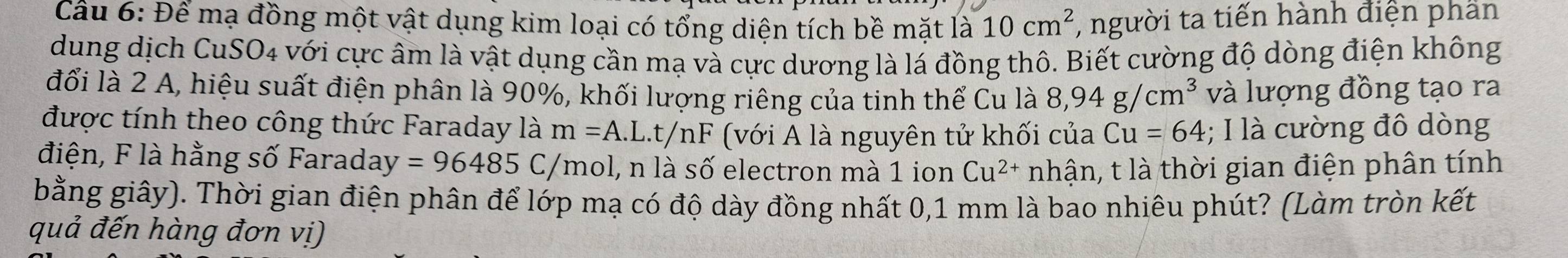 Cầu 6: Để mạ đồng một vật dụng kim loại có tổng diện tích bề mặt 1a10cm^2 , người ta tiến hành điện phân 
dung dịch CuSO4 với cực âm là vật dụng cần mạ và cực dương là lá đồng thô. Biết cường độ dòng điện không 
đổi là 2 A, hiệu suất điện phân là 90%, khối lượng riêng của tinh thể Cu là 8,94g/cm^3 và lượng đồng tạo ra 
được tính theo công thức Faraday là m=A.L.t/nF (với A là nguyên tử khối của Cu=64; I là cường đô dòng 
điện, F là hằng số Faraday y=96485C, /m hol, n là số electron mà 1 ion Cu^(2+) nhận, t là thời gian điện phân tính 
bằng giây). Thời gian điện phân để lớp mạ có độ dày đồng nhất 0,1 mm là bao nhiêu phút? (Làm tròn kết 
quả đến hàng đơn vị)