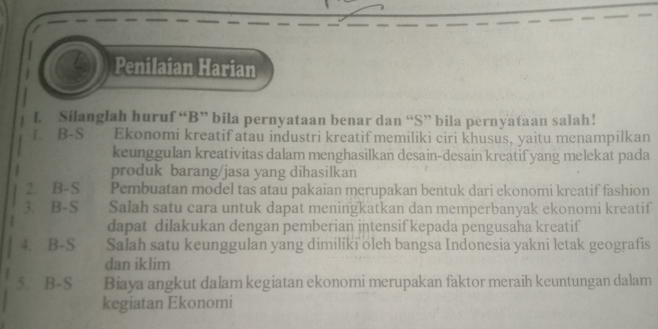 Penilaian Harian 
L. Silanglah huruf “B” bila pernyataan benar dan “S” bila pernyataan salah! 
1. B-S Ekonomi kreatif atau industri kreatifmemiliki ciri khusus, yaitu menampilkan 
keunggulan kreativitas dalam menghasilkan desain-desain kreatif yang melekat pada 
produk barang/jasa yang dihasilkan 
2. B-S Pembuatan model tas atau pakaian merupakan bentuk dari ekonomi kreatif fashion 
3. B-S Salah satu cara untuk dapat meningkatkan dan memperbanyak ekonomi kreatif 
dapat dilakukan dengan pemberian intensif kepada pengusaha kreatif 
4. B-S Salah satu keunggulan yang dimiliki oleh bangsa Indonesia yakni letak geografis 
dan iklim 
5. B-S Biaya angkut dalam kegiatan ekonomi merupakan faktor meraih keuntungan dalam 
kegiatan Ekonomi