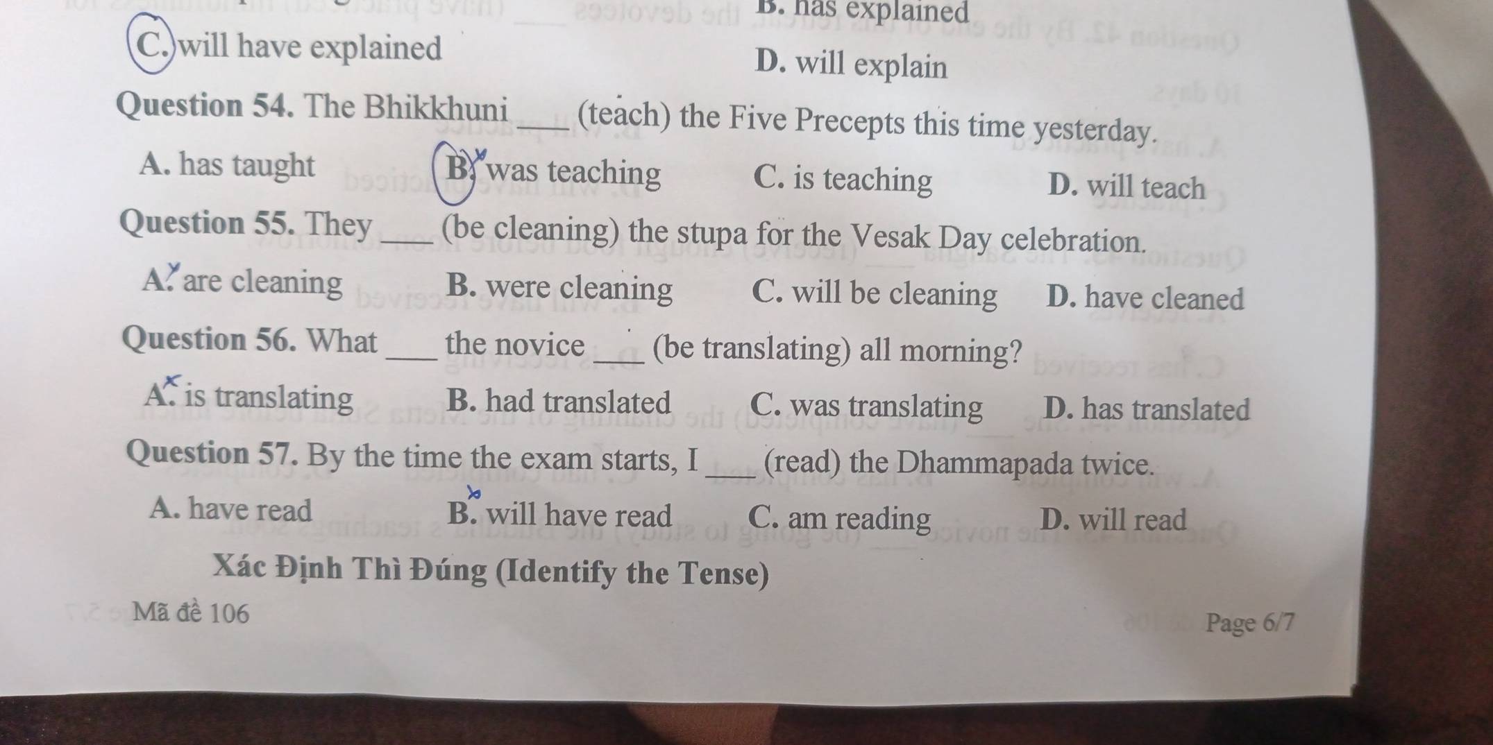 B. has explained
C.)will have explained D. will explain
Question 54. The Bhikkhuni _(teach) the Five Precepts this time yesterday.
A. has taught B, was teaching C. is teaching D. will teach
Question 55. They _(be cleaning) the stupa for the Vesak Day celebration.
A. are cleaning B. were cleaning C. will be cleaning D. have cleaned
Question 56. What _the novice _(be translating) all morning?
A. is translating B. had translated C. was translating D. has translated
Question 57. By the time the exam starts, I _(read) the Dhammapada twice.
A. have read B. will have read C. am reading D. will read
Xác Định Thì Đúng (Identify the Tense)
Mã đề 106
Page 6/7