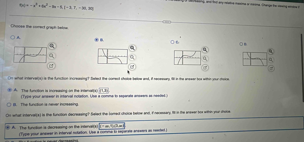 sing of aecreasing, and find any relative maxima or minima. Change the viewing window it
f(x)=-x^3+6x^2-9x-5,[-3,7,-30,30]
Choose the correct graph below.
A.
O B.
) C:
D.
On what interval(s) is the function increasing? Select the correct choice below and, if necessary, fill in the answer box within your choice.
A. The function is increasing on the interval(s) (1,3). 
(Type your answer in interval notation. Use a comma to separate answers as needed.)
B. The function is never increasing.
On what interval(s) is the function decreasing? Select the correct choice below and; if necessary, fill in the answer box within your choice.
A. The function is decreasing on the interval(s) (-∈fty ,1),(3,∈fty )
(Type your answer in interval notation. Use a comma to separate answers as needed.)
er decreasing.
