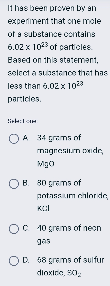 It has been proven by an
experiment that one mole
of a substance contains
6.02* 10^(23) of particles.
Based on this statement,
select a substance that has
less than 6.02* 10^(23)
particles.
Select one:
A. 34 grams of
magnesium oxide,
MgO
B. 80 grams of
potassium chloride,
KCl
C. 40 grams of neon
gas
D. 68 grams of sulfur
dioxide, SO_2