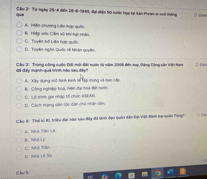 Từ ngày 25-4 đến 26 - 6 -1945, đại diện 50 nước họp tại Xan Phran-xi-xcô thông
qua * Đánh
A. Hiến chương Liên hợp quốc.
B. Hiệp ước Cẩm vũ khí hạt nhân.
C. Tuyên bố Liên hợp quốc.
D. Tuyên ngôn Quốc tế Nhận quyền.
Câu 3: Trong công cuộc Đối mới đất nước từ năm 2006 đến nay, Đảng Cộng sản Việt Nam Đán
đã đấy mạnh quá trình nào sau đây?
A. Xây dựng mô hình kinh tế tập trung và bao cấp.
B. Công nghiệp hoá, hiện đại hoá đất nước.
C. Lộ trình gia nhập tố chức ASEAN.
D. Cách mạng dân tộc dân chủ nhân dân.
Câu 4: Thế kỉ XI, triều đại nào sau đây đã lãnh đạo quân dân Đại Việt đánh bại quân Tống? Đán
A. Nhà Tiền Lê.
B. Nhà Lý.
C. Nhà Trăn.
D. Nhà Lê Sơ.
Cậu 5: