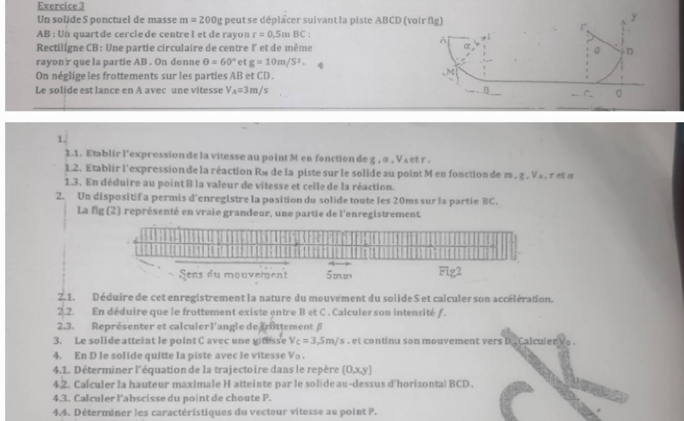 Un solide S ponctuel de masse m=200g peut se déplacer suivant la piste ABCD (voir fig)
y
AB : Un quart de cercle de centre I et de rayon r=0,5mBC:
A
Rectiligne CB: Une partie circulaire de centre I’ et de même α
0 
rayon r que la partie AB . On donne θ =60° et g=10m/S^2.
On néglige les frottements sur les parties AB et CD .
M
Le solide est lance en A avec une vitesse V_A=3m/s B
C_ 0
1.
1.1. Etablir l'expression de la vitesse au point Men fonction de g , α , V ₄et r .
1.2. Etablir l'expression de la réaction Ré de la piste sur le solide au point M en fonction de m , g , Vx , r et «
1.3. En déduire au point B la valeur de vitesse et celle de la réaction.
2. Un dispositif a permis d'enregistre la position du solide toute les 20ms sur la partie BC.
La fig (2) représenté en vraie grandeur, une partie de l'enregistrement.
2.1. Déduire de cet enregistrement la nature du mouvement du solide S et calculer son accélération.
2.2. En déduire que le frottement existe entre B et C . Calculer son intensité ƒ.
2.3. Représenter et calculerl'angle de frottement β
3. Le solide atteint le point C avec une vitesse V_C=3,5m/s et continu son mouvement vers D Calculer   .
4. En D le solide quitte la piste avec le vitesse Vo .
4.1. Déterminer l'équation de la trajectoire dans le repère (0,x,y)
4.2. Cafculer la hauteur maximale H atteinte par le solide au-dessus d'horizontal BCD.
4.3. Calculer l’abscisse du point de choute P.
4.4. Déterminer les caractéristiques du vecteur vitesse au point P.