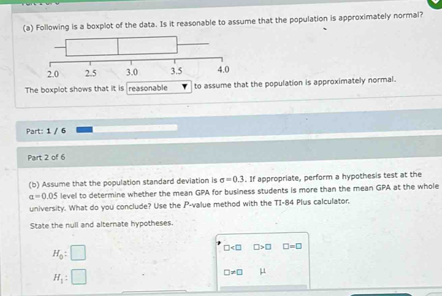 Following is a boxplot of the data. Is it reasonable to assume that the population is approximately normal? 
The boxplot shows that it is reasonable to assume that the population is approximately normal. 
Part: 1 / 6 
Part 2 of 6 
(b) Assume that the population standard deviation is sigma =0.3. If appropriate, perform a hypothesis test at the
alpha =0.05 level to determine whether the mean GPA for business students is more than the mean GPA at the whole 
university. What do you conclude? Use the P -value method with the TI-84 Plus calculator. 
State the null and alternate hypotheses.
H_0:□
□ □ >□ □ =□
H_1:□
□ != □ μ