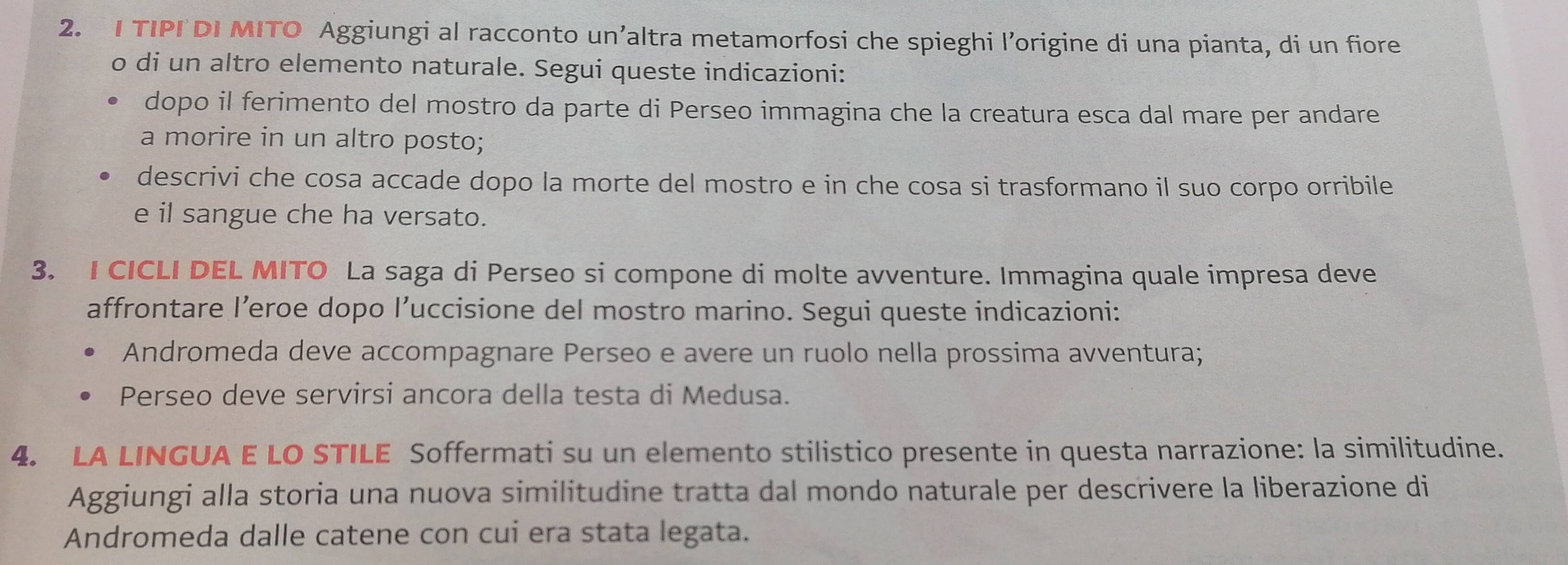 TIPI DI MITO Aggiungi al racconto un’altra metamorfosi che spieghi l’origine di una pianta, di un fiore 
o di un altro elemento naturale. Segui queste indicazioni: 
dopo il ferimento del mostro da parte di Perseo immagina che la creatura esca dal mare per andare 
a morire in un altro posto; 
descrivi che cosa accade dopo la morte del mostro e in che cosa si trasformano il suo corpo orribile 
e il sangue che ha versato. 
3. I CICLI DEL MITO La saga di Perseo si compone di molte avventure. Immagina quale impresa deve 
affrontare l’eroe dopo l’uccisione del mostro marino. Segui queste indicazioni: 
Andromeda deve accompagnare Perseo e avere un ruolo nella prossima avventura; 
Perseo deve servirsi ancora della testa di Medusa. 
4. LA LINGUA E LO STILE Soffermati su un elemento stilistico presente in questa narrazione: la similitudine. 
Aggiungi alla storia una nuova similitudine tratta dal mondo naturale per descrivere la liberazione di 
Andromeda dalle catene con cui era stata legata.