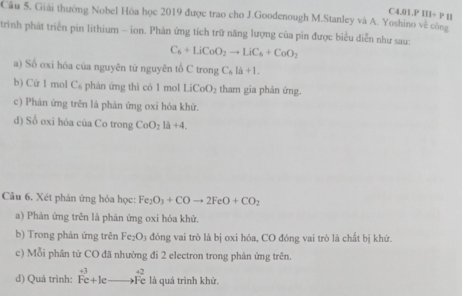 Cầu 5. Giải thưởng Nobel Hóa học 2019 được trao cho J.Goodenough M.Stanley và A. Yoshino về công C4.01.P III+ P II
trình phát triển pin lithium - ion. Phản ứng tích trữ năng lượng của pin được biểu diễn như sau:
C_6+LiCoO_2to LiC_6+CoO_2
a) Số oxi hóa của nguyên tử nguyên tố C trong C_6la+1.
b) Cứ 1 mol C₆ phản ứng thì có 1 mol Li CoO_2 tham gia phản ứng.
c) Phản ứng trên là phản ứng oxi hóa khử.
d) Số oxi hóa của Co trong CoO_2la+4. 
Câu 6. Xét phản ứng hóa học: Fe_2O_3+COto 2FeO+CO_2
a) Phản ứng trên là phản ứng oxi hóa khử.
b) Trong phản ứng trên Fe_2O_3 đóng vai trò là bị oxi hóa, CO đóng vai trò là chất bị khử.
c) Mỗi phân tử CO đã nhường đi 2 electron trong phản ứng trên.
d) Quá trình: beginarrayr +3 Fe+1eto Feendarray beginarrayr +2 to Feendarray là quá trình khử.