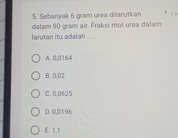 Sebanyak 6 gram urea dilarutkan * 2 p
dalam 90 gram air. Fraksi mol urea dalam
Iarutan itu adalah ....
A. 0,0164
B. 0,02
C. 0,0625
D. 0,0196
E. 1,1