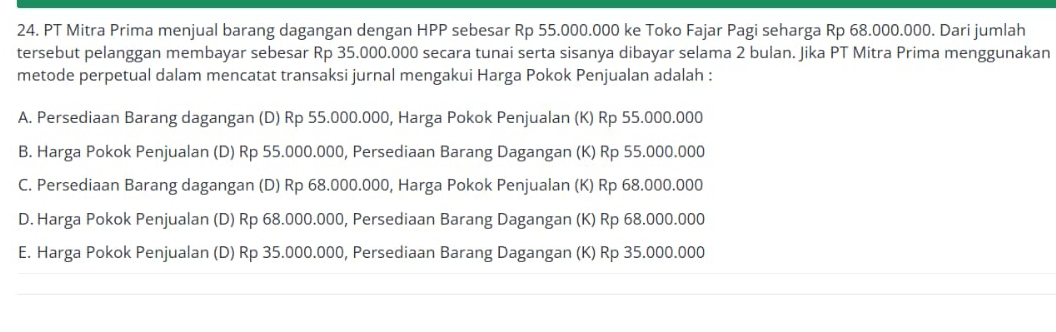 PT Mitra Prima menjual barang dagangan dengan HPP sebesar Rp 55.000.000 ke Toko Fajar Pagi seharga Rp 68.000.000. Dari jumlah
tersebut pelanggan membayar sebesar Rp 35.000.000 secara tunai serta sisanya dibayar selama 2 bulan. Jika PT Mitra Prima menggunakan
metode perpetual dalam mencatat transaksi jurnal mengakui Harga Pokok Penjualan adalah :
A. Persediaan Barang dagangan (D) Rp 55.000.000, Harga Pokok Penjualan (K) Rp 55.000.000
B. Harga Pokok Penjualan (D) Rp 55.000.000, Persediaan Barang Dagangan (K) Rp 55.000.000
C. Persediaan Barang dagangan (D) Rp 68.000.000, Harga Pokok Penjualan (K) Rp 68.000.000
D. Harga Pokok Penjualan (D) Rp 68.000.000, Persediaan Barang Dagangan (K) Rp 68.000.000
E. Harga Pokok Penjualan (D) Rp 35.000.000, Persediaan Barang Dagangan (K) Rp 35.000.000